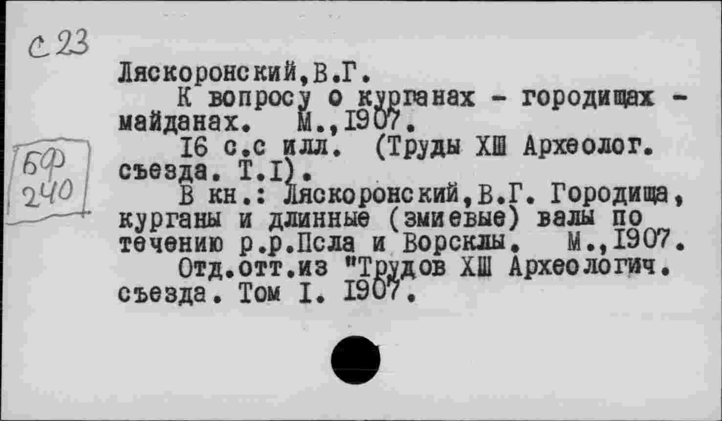 ﻿(L23
Ляскоронский,В.Г.
К вопросу о курганах - городищах -майданах, м.,1907.
16 с.с илл. (Труды ХШ Археолог, съезда. T.I).
В кн.: Ляскоронский,в.Г. Городища, курганы и длинные (змиевые) валы по течению р.р.Псла и Ворсклы. М.,1907.
Отд.отт.из ’’Трудов ХШ Археология, съезда. Том I. 1907.